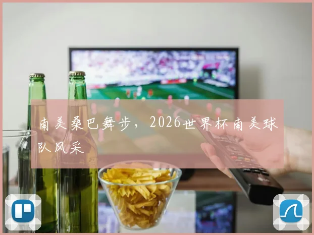 南美桑巴舞步，2026世界杯南美球队风采