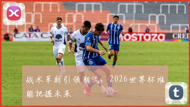 战术革新引领潮流，2026世界杯谁能把握未来