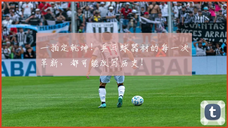 一拍定乾坤!乒乓球器材的每一次革新,都可能改写历史!