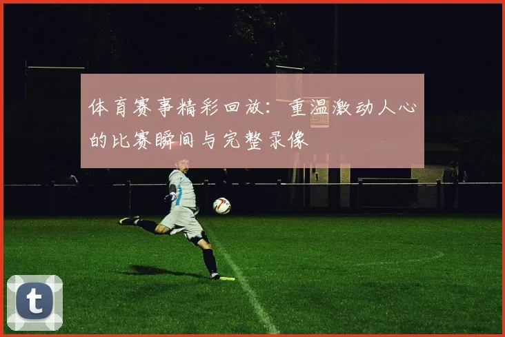 体育赛事精彩回放：重温激动人心的比赛瞬间与完整录像